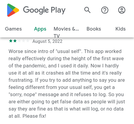 Google Play Apps [Android]. August 5, 2022. Worse since intro of 'usual self'. This app worked really effectively during the height of the first wave of the pandemic, and I used it daily. Now I hardly use it at all as it crashes all the time and it's really frustrating. If you try to add anything to say you are feeling different from your usual self, you get a 'sorry, nope' message and it refuses to log. So you are either going to get false data as people will just say they are fine as that is what will log, or no data at all. Please fix!